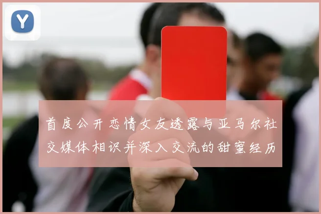 首度公开恋情女友透露与亚马尔社交媒体相识并深入交流的甜蜜经历
