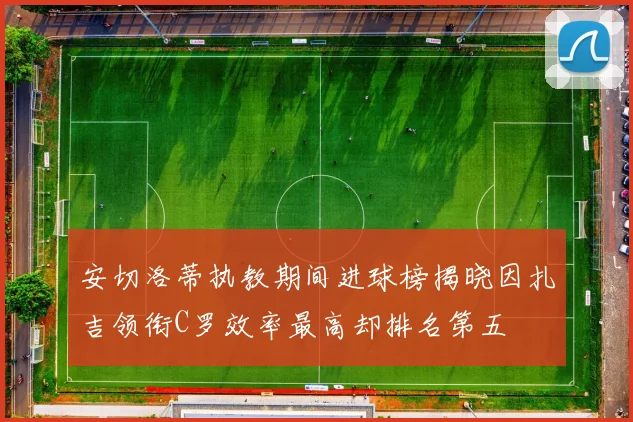 安切洛蒂执教期间进球榜揭晓因扎吉领衔C罗效率最高却排名第五