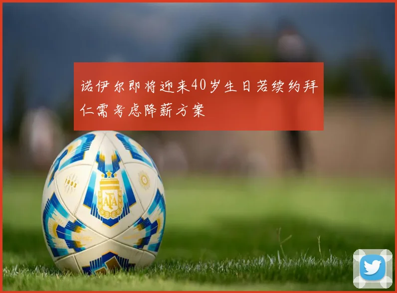 诺伊尔即将迎来40岁生日若续约拜仁需考虑降薪方案