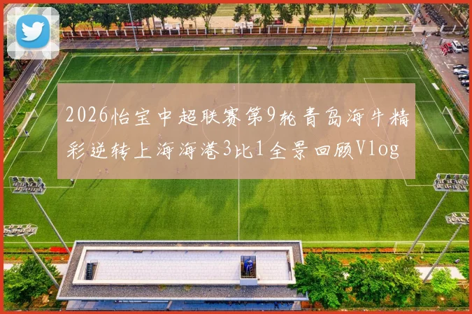 2026怡宝中超联赛第9轮青岛海牛精彩逆转上海海港3比1全景回顾Vlog