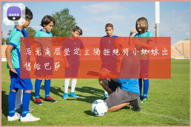 马竞高层坚定立场拒绝将小蜘蛛出售给巴萨