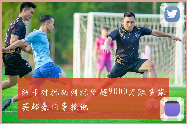 纽卡对托纳利标价超9000万欧多家英超豪门争抢他