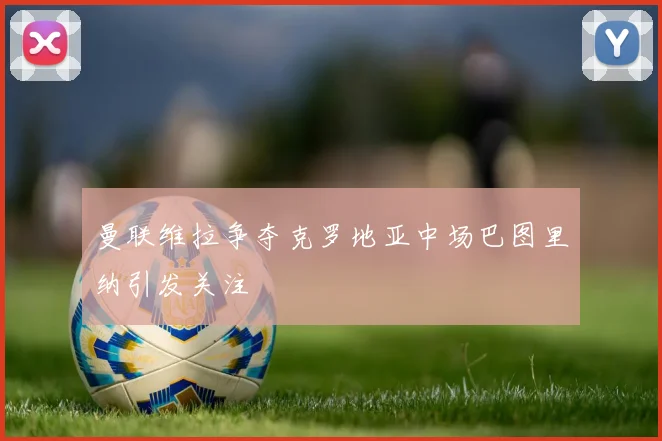 曼联维拉争夺克罗地亚中场巴图里纳引发关注