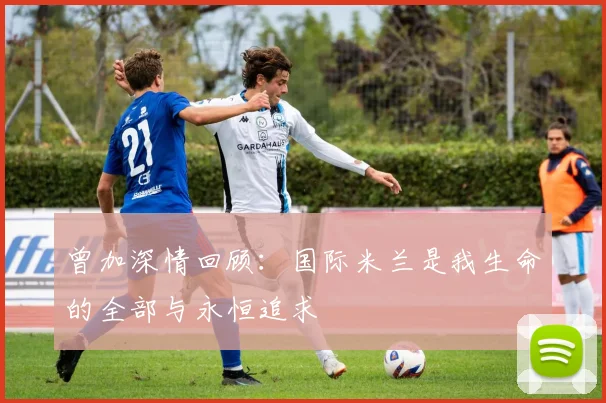 曾加深情回顾：国际米兰是我生命的全部与永恒追求