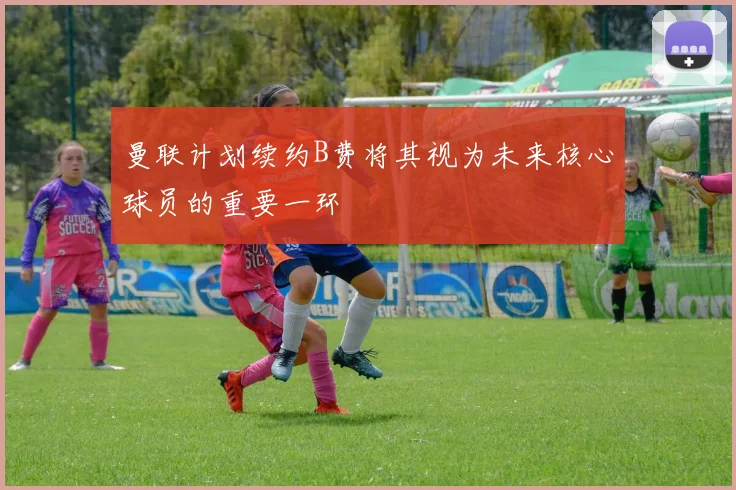 曼联计划续约B费将其视为未来核心球员的重要一环
