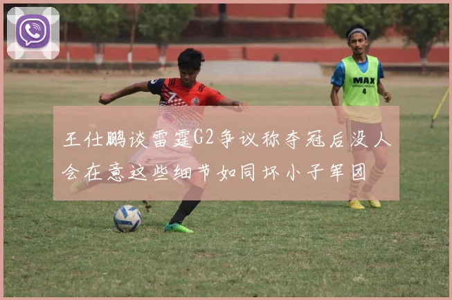 王仕鹏谈雷霆G2争议称夺冠后没人会在意这些细节如同坏小子军团