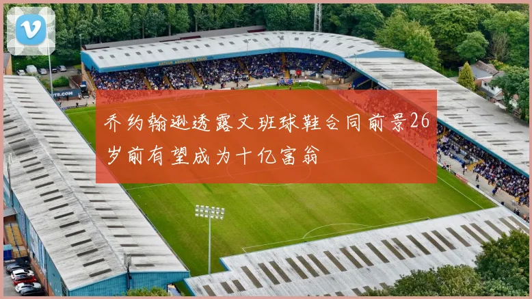 乔约翰逊透露文班球鞋合同前景26岁前有望成为十亿富翁