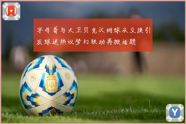 字母哥与大卫贝克汉姆球衣交换引发球迷热议梦幻联动再掀话题