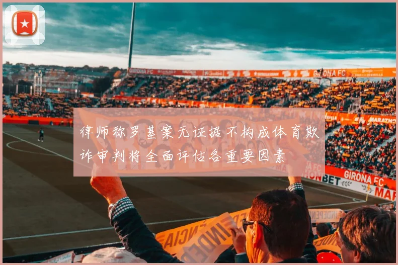 律师称罗基案无证据不构成体育欺诈审判将全面评估各重要因素