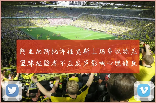 阿里纳斯批评福克斯上场争议称无篮球经验者不应发声影响心理健康